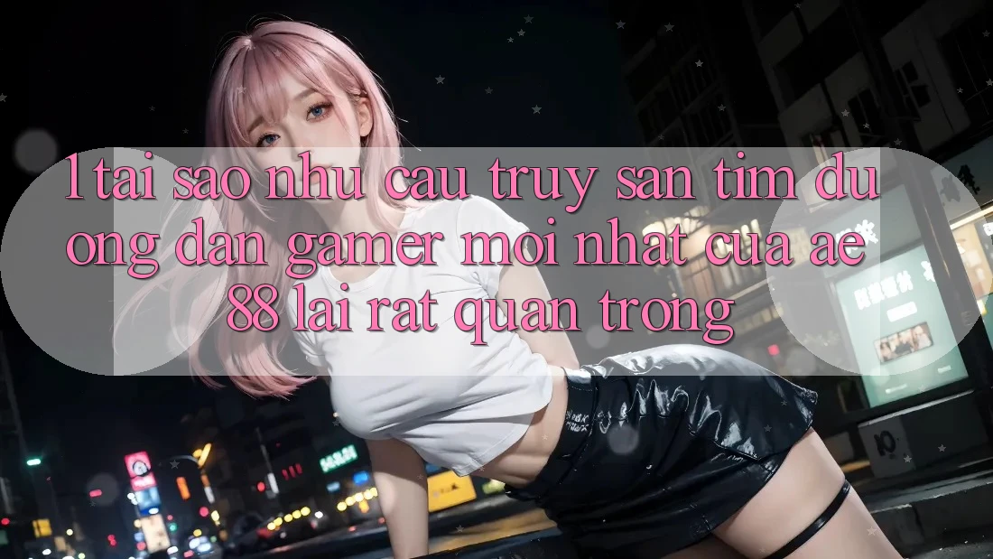 1. Tại Sao Nhu Cầu Truy săn tìm “Đường dẫn Gamer Mới nhất” Của AE 88 Lại Rất Quan Trọng?