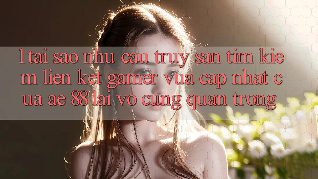 1. Tại Sao Nhu Cầu Truy săn tìm Kiếm “Liên kết Gamer Vừa cập nhật” Của AE 88 Lại Vô cùng Quan Trọng?