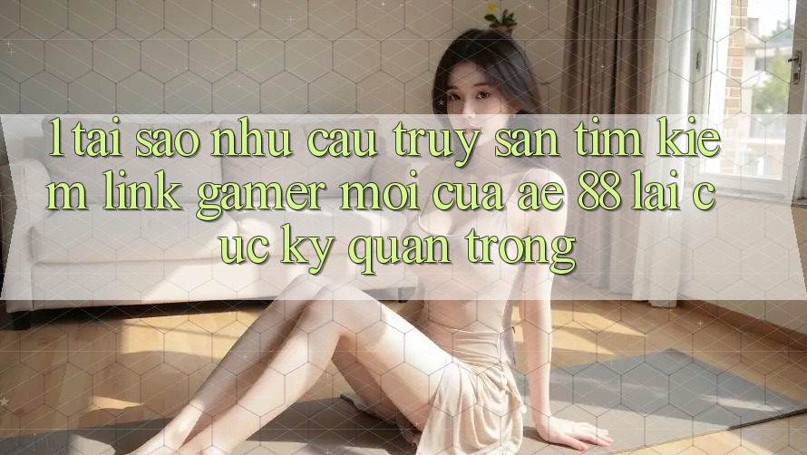 1. Tại Sao Nhu Cầu Truy săn tìm Kiếm “Link Gamer Mới” Của AE 88 Lại Cực kỳ Quan Trọng?