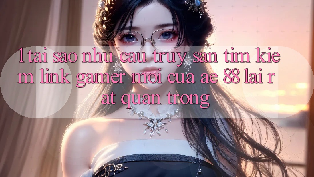 1. Tại Sao Nhu Cầu Truy săn tìm kiếm “Link Gamer Mới” Của AE 88 Lại Rất Quan Trọng?