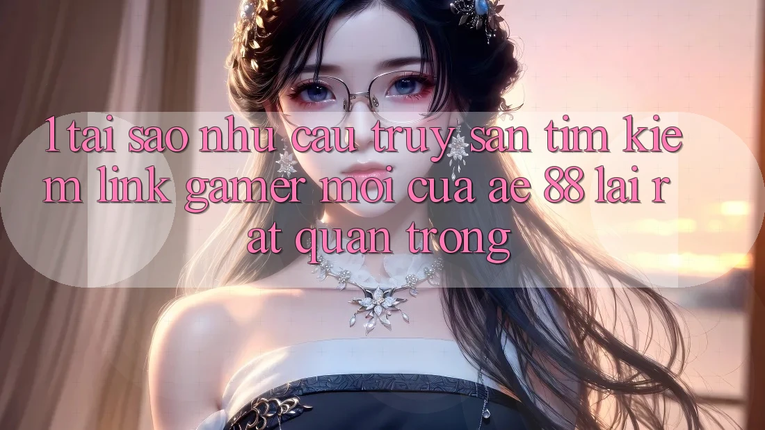 1. Tại Sao Nhu Cầu Truy săn tìm kiếm “Link Gamer Mới” Của AE 88 Lại Rất Quan Trọng?