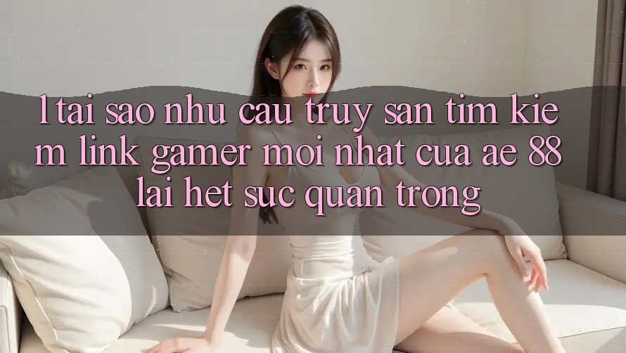 1. Tại Sao Nhu Cầu Truy săn tìm kiếm “Link Gamer Mới nhất” Của AE 88 Lại Hết sức Quan Trọng?