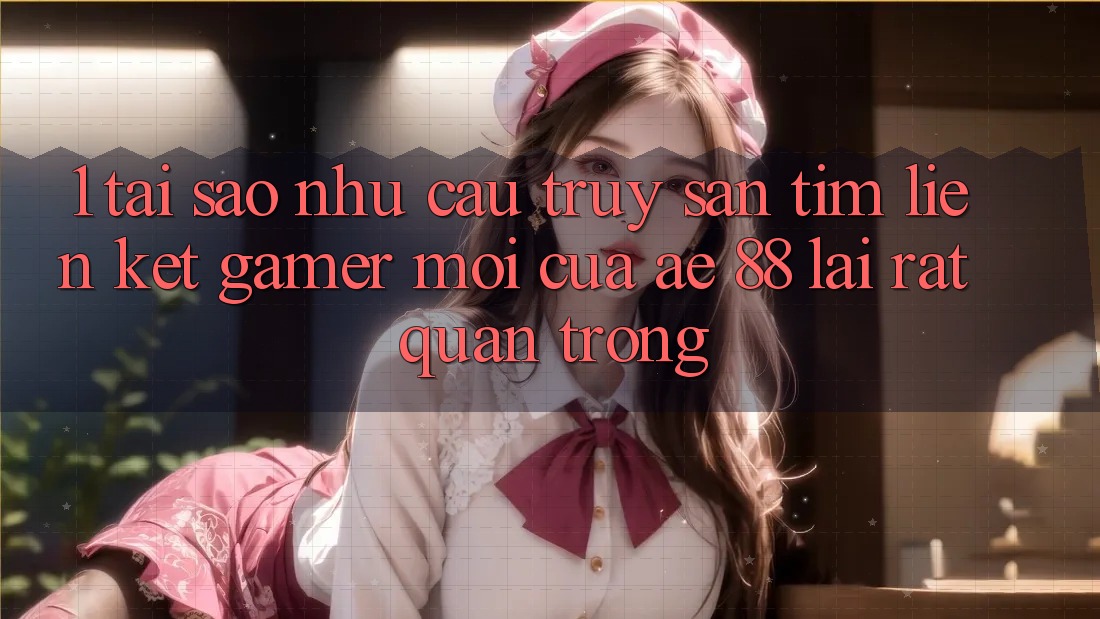 1. Tại Sao Nhu Cầu Truy săn tìm “Liên kết Gamer Mới” Của AE 88 Lại Rất Quan Trọng?