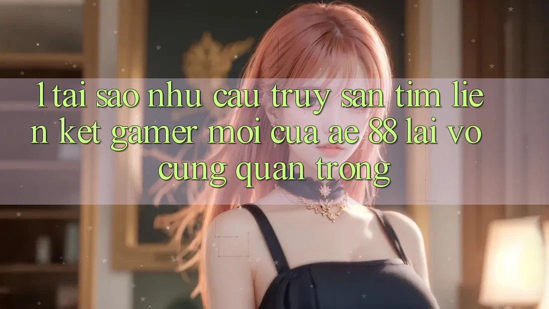 1. Tại Sao Nhu Cầu Truy săn tìm “Liên kết Gamer Mới” Của AE 88 Lại Vô cùng Quan Trọng?