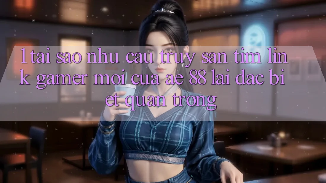 1. Tại Sao Nhu Cầu Truy săn tìm “Link Gamer Mới” Của AE 88 Lại Đặc biệt Quan Trọng?