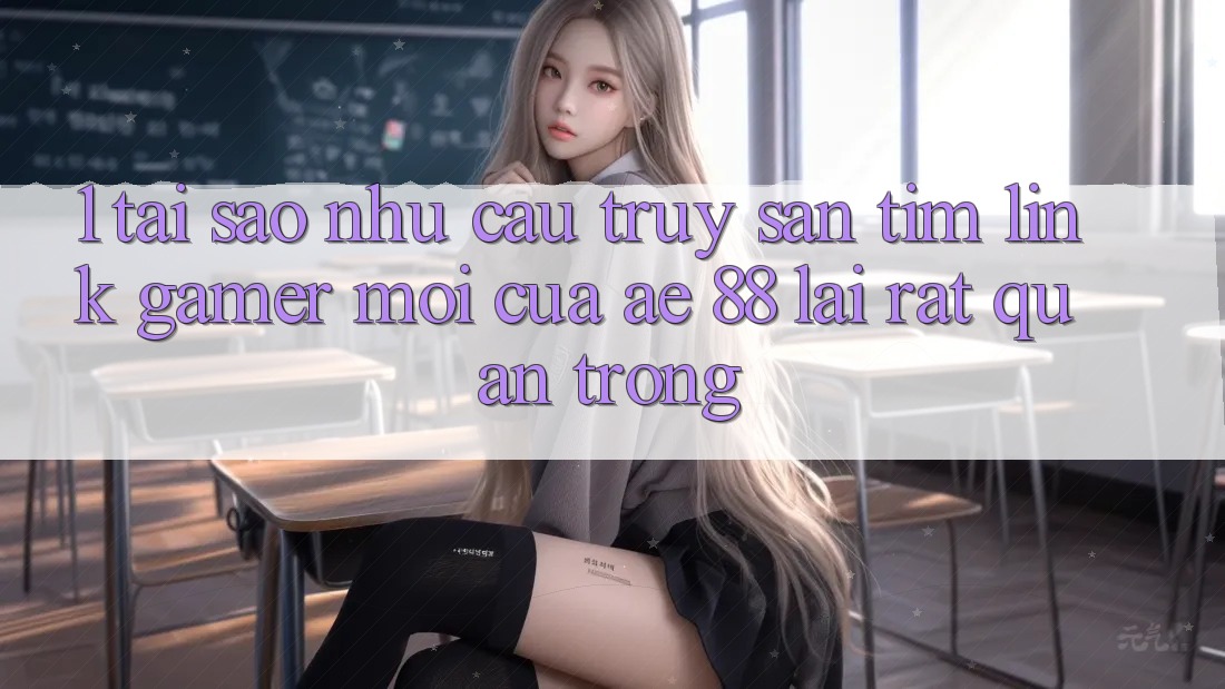 1. Tại Sao Nhu Cầu Truy săn tìm “Link Gamer Mới” Của AE 88 Lại Rất Quan Trọng?