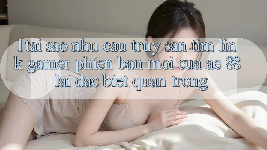 1. Tại Sao Nhu Cầu Truy săn tìm “Link Gamer Phiên bản mới” Của AE 88 Lại Đặc biệt Quan Trọng?