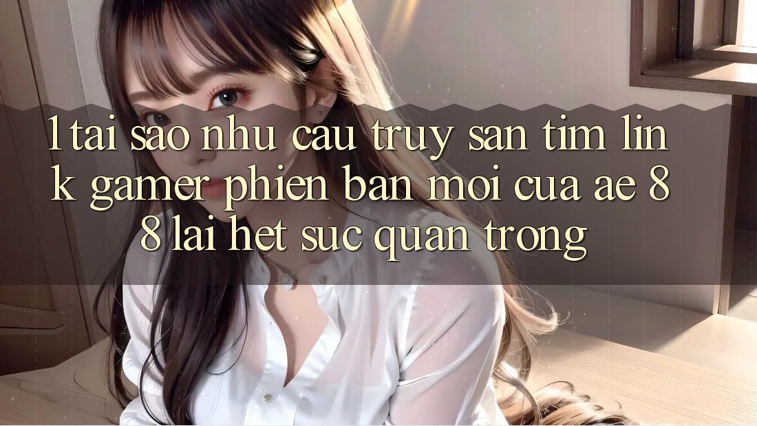 1. Tại Sao Nhu Cầu Truy săn tìm “Link Gamer Phiên bản mới” Của AE 88 Lại Hết sức Quan Trọng?