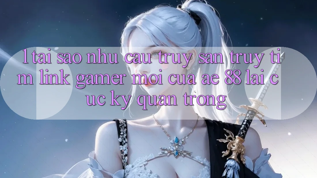 1. Tại Sao Nhu Cầu Truy săn truy tìm “Link Gamer Mới” Của AE 88 Lại Cực Kỳ Quan Trọng?