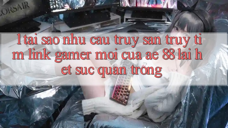 1. Tại Sao Nhu Cầu Truy săn truy tìm “Link Gamer Mới” Của AE 88 Lại Hết sức Quan Trọng?