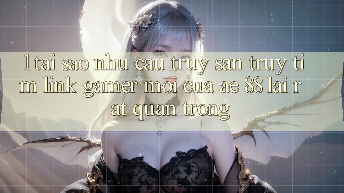 1. Tại Sao Nhu Cầu Truy săn truy tìm “Link Gamer Mới” Của AE 88 Lại Rất Quan Trọng?