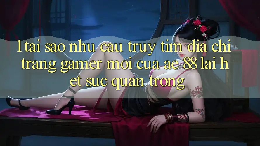 1. Tại Sao Nhu Cầu Truy tìm “Địa chỉ trang Gamer Mới” Của AE 88 Lại Hết sức Quan Trọng?