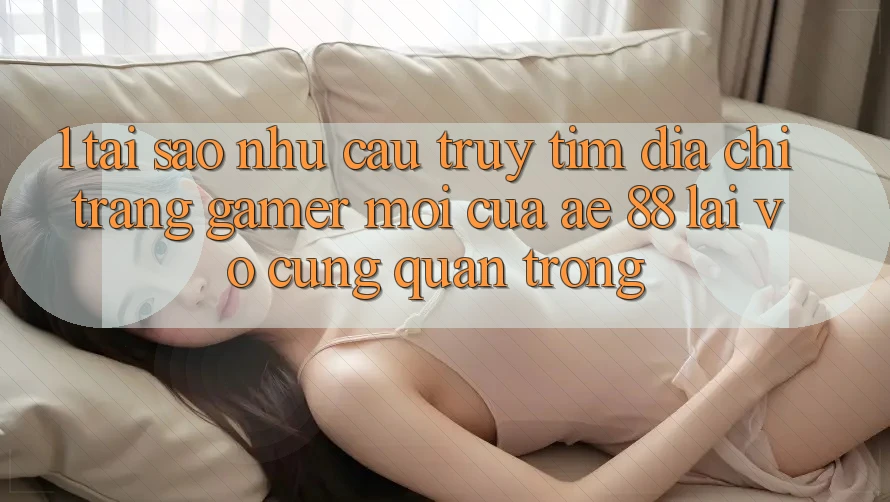 1. Tại Sao Nhu Cầu Truy tìm “Địa chỉ trang Gamer Mới” Của AE 88 Lại Vô cùng Quan Trọng?