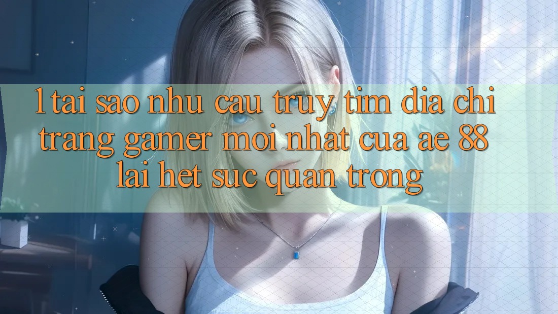 1. Tại Sao Nhu Cầu Truy tìm “Địa chỉ trang Gamer Mới nhất” Của AE 88 Lại Hết sức Quan Trọng?