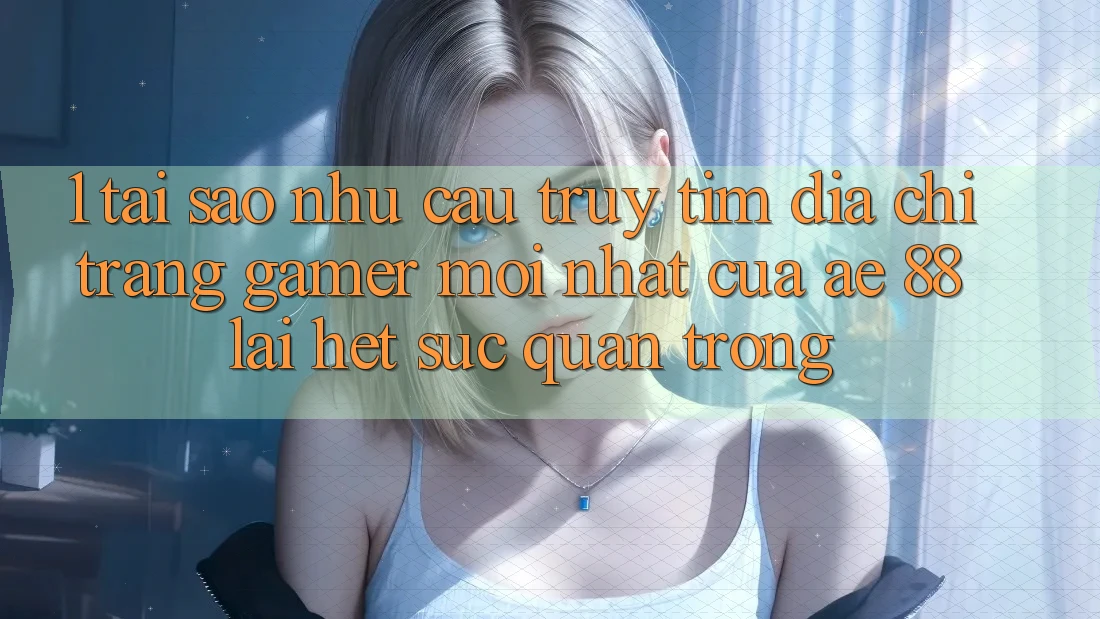 1. Tại Sao Nhu Cầu Truy tìm “Địa chỉ trang Gamer Mới nhất” Của AE 88 Lại Hết sức Quan Trọng?