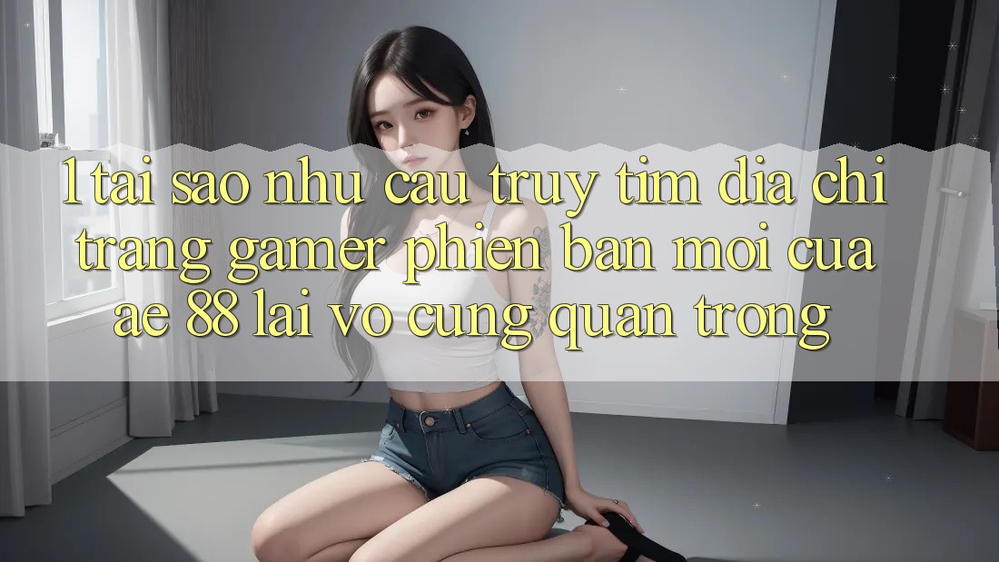 1. Tại Sao Nhu Cầu Truy tìm “Địa chỉ trang Gamer Phiên bản mới” Của AE 88 Lại Vô cùng Quan Trọng?