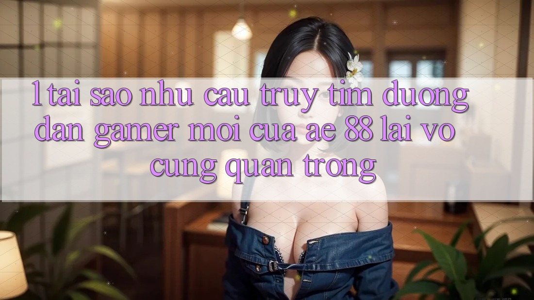 1. Tại Sao Nhu Cầu Truy tìm “Đường dẫn Gamer Mới” Của AE 88 Lại Vô cùng Quan Trọng?