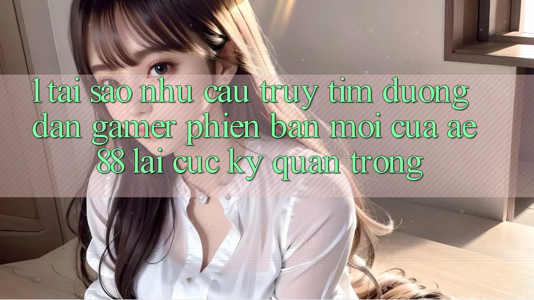 1. Tại Sao Nhu Cầu Truy tìm “Đường dẫn Gamer Phiên bản mới” Của AE 88 Lại Cực Kỳ Quan Trọng?