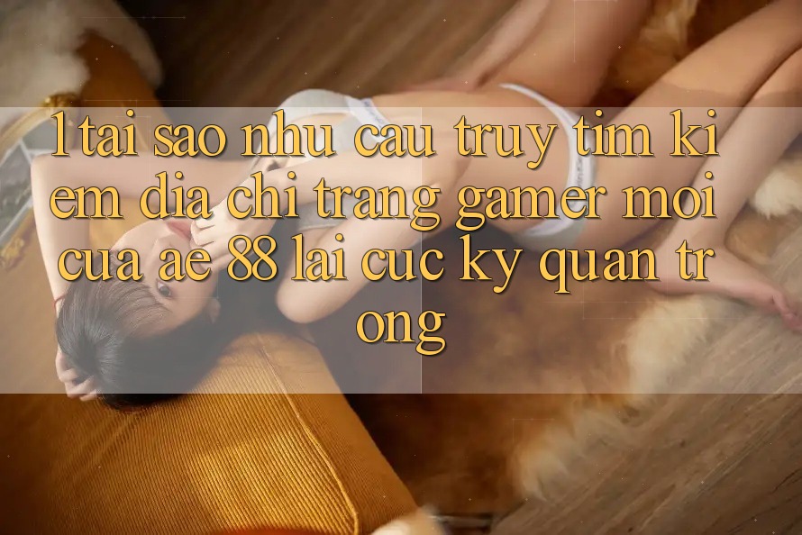 1. Tại Sao Nhu Cầu Truy tìm Kiếm “Địa chỉ trang Gamer Mới” Của AE 88 Lại Cực Kỳ Quan Trọng?