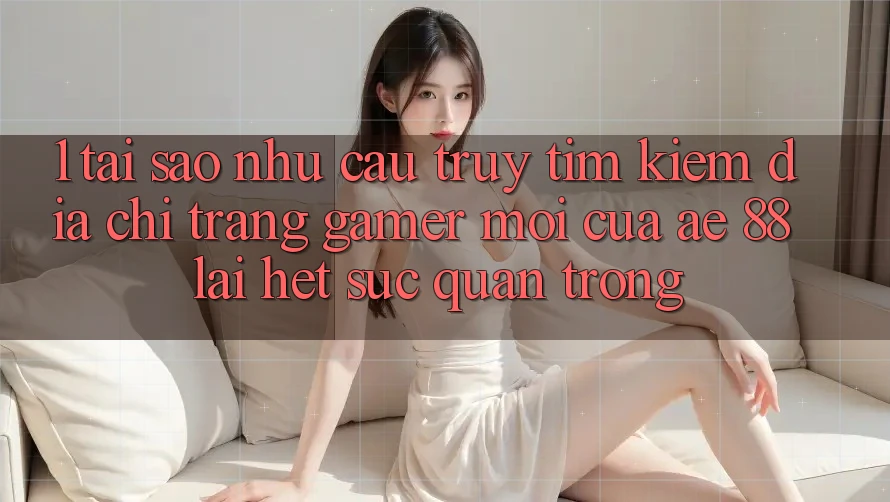 1. Tại Sao Nhu Cầu Truy tìm Kiếm “Địa chỉ trang Gamer Mới” Của AE 88 Lại Hết sức Quan Trọng?