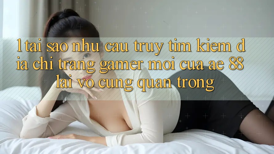 1. Tại Sao Nhu Cầu Truy tìm Kiếm “Địa chỉ trang Gamer Mới” Của AE 88 Lại Vô cùng Quan Trọng?