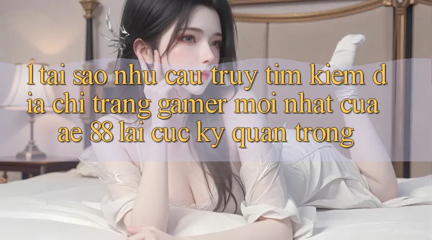 1. Tại Sao Nhu Cầu Truy tìm Kiếm “Địa chỉ trang Gamer Mới nhất” Của AE 88 Lại Cực kỳ Quan Trọng?
