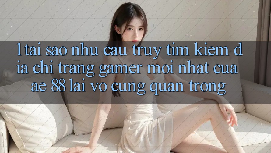 1. Tại Sao Nhu Cầu Truy tìm Kiếm “Địa chỉ trang Gamer Mới nhất” Của AE 88 Lại Vô cùng Quan Trọng?