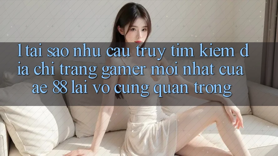 1. Tại Sao Nhu Cầu Truy tìm Kiếm “Địa chỉ trang Gamer Mới nhất” Của AE 88 Lại Vô cùng Quan Trọng?