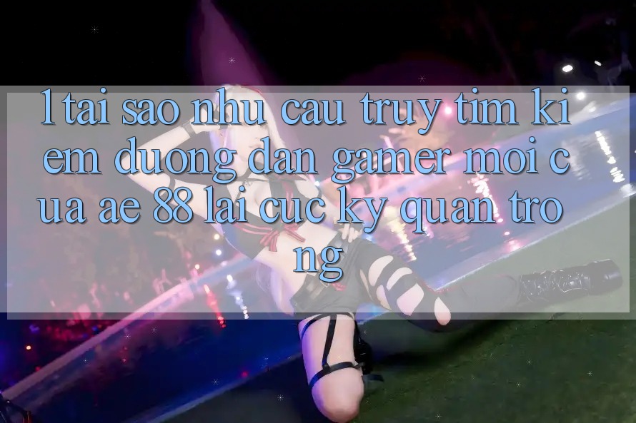1. Tại Sao Nhu Cầu Truy tìm Kiếm “Đường dẫn Gamer Mới” Của AE 88 Lại Cực Kỳ Quan Trọng?