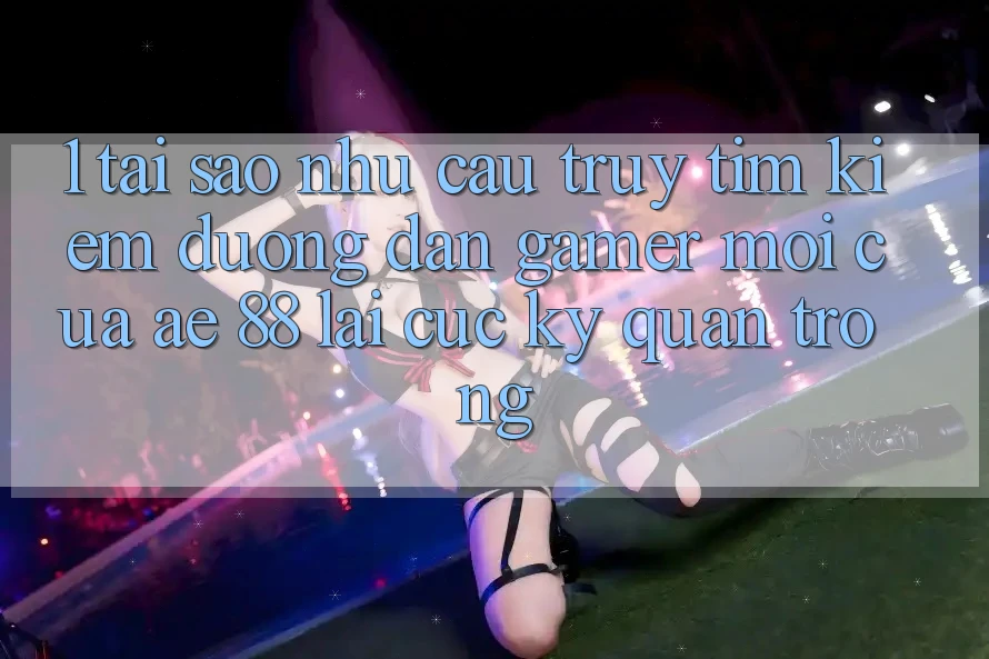 1. Tại Sao Nhu Cầu Truy tìm Kiếm “Đường dẫn Gamer Mới” Của AE 88 Lại Cực Kỳ Quan Trọng?