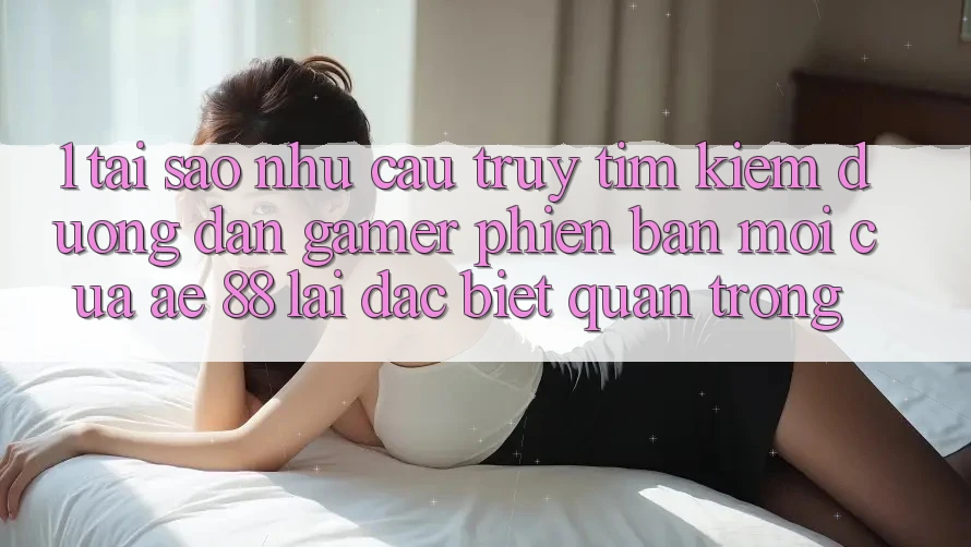 1. Tại Sao Nhu Cầu Truy tìm Kiếm “Đường dẫn Gamer Phiên bản mới” Của AE 88 Lại Đặc biệt Quan Trọng?