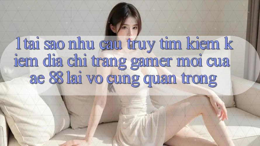 1. Tại Sao Nhu Cầu Truy tìm kiếm Kiếm “Địa chỉ trang Gamer Mới” Của AE 88 Lại Vô cùng Quan Trọng?