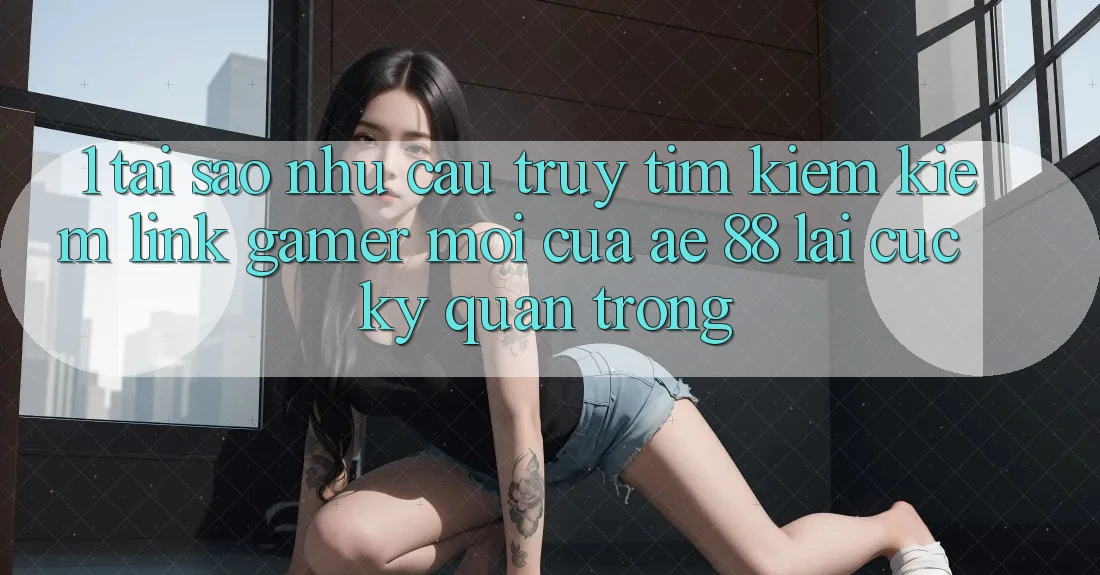 1. Tại Sao Nhu Cầu Truy tìm kiếm Kiếm “Link Gamer Mới” Của AE 88 Lại Cực Kỳ Quan Trọng?