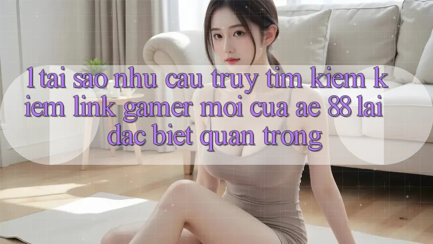 1. Tại Sao Nhu Cầu Truy tìm kiếm Kiếm “Link Gamer Mới” Của AE 88 Lại Đặc biệt Quan Trọng? 1. Tại Sao Nhu Cầu Truy tìm kiếm Kiếm “Link Gamer Mới” Của AE 88 Lại Đặc biệt Quan Trọng?