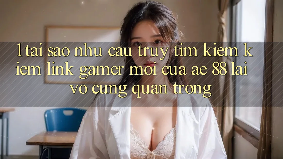 1. Tại Sao Nhu Cầu Truy tìm kiếm Kiếm “Link Gamer Mới” Của AE 88 Lại Vô cùng Quan Trọng?