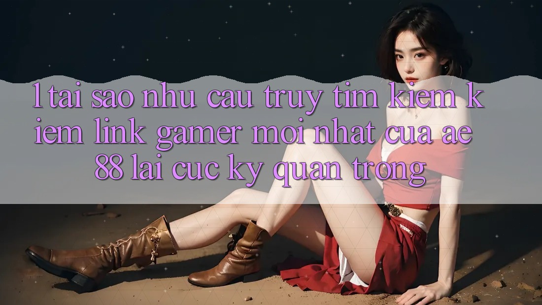 1. Tại Sao Nhu Cầu Truy tìm kiếm Kiếm “Link Gamer Mới nhất” Của AE 88 Lại Cực Kỳ Quan Trọng?