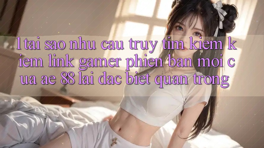 1. Tại Sao Nhu Cầu Truy tìm kiếm Kiếm “Link Gamer Phiên bản mới” Của AE 88 Lại Đặc biệt Quan Trọng?