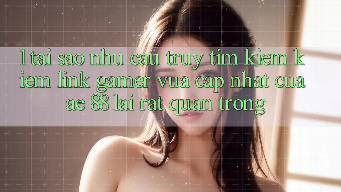 1. Tại Sao Nhu Cầu Truy tìm kiếm kiếm “Link Gamer Vừa cập nhật” Của AE 88 Lại Rất Quan Trọng?