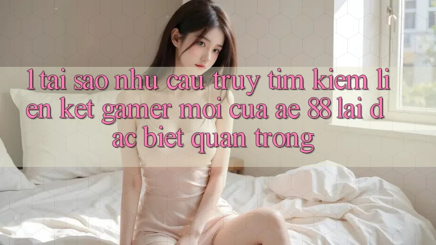 1. Tại Sao Nhu Cầu Truy tìm kiếm “Liên kết Gamer Mới” Của AE 88 Lại Đặc biệt Quan Trọng?