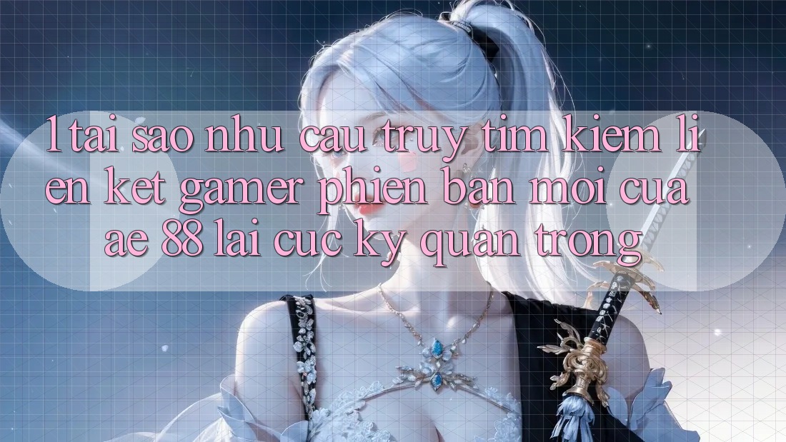 1. Tại Sao Nhu Cầu Truy tìm Kiếm “Liên kết Gamer Phiên bản mới” Của AE 88 Lại Cực kỳ Quan Trọng?