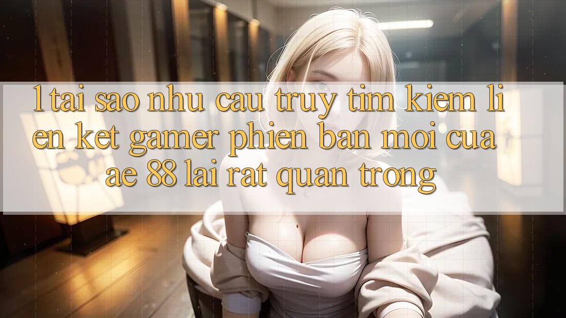 1. Tại Sao Nhu Cầu Truy tìm Kiếm “Liên kết Gamer Phiên bản mới” Của AE 88 Lại Rất Quan Trọng?