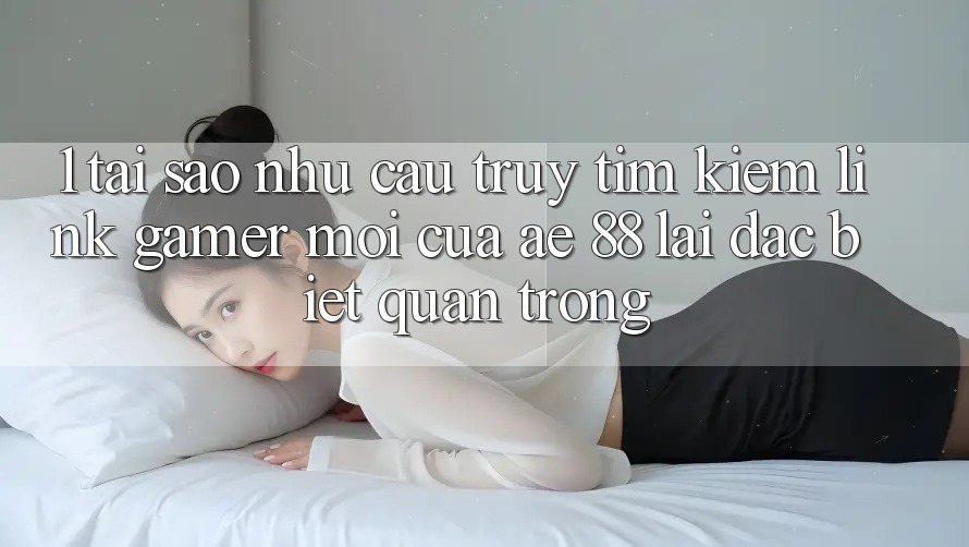 1. Tại Sao Nhu Cầu Truy tìm Kiếm “Link Gamer Mới” Của AE 88 Lại Đặc biệt Quan Trọng?