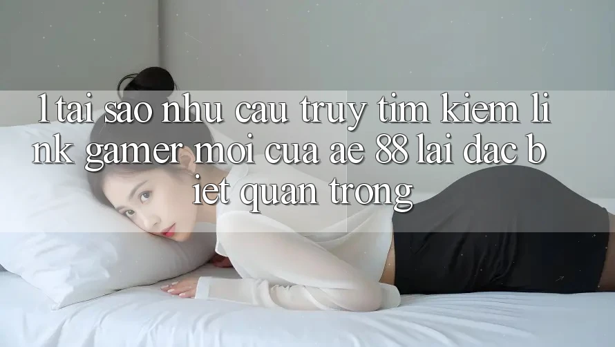 1. Tại Sao Nhu Cầu Truy tìm kiếm “Link Gamer Mới” Của AE 88 Lại Đặc biệt Quan Trọng?