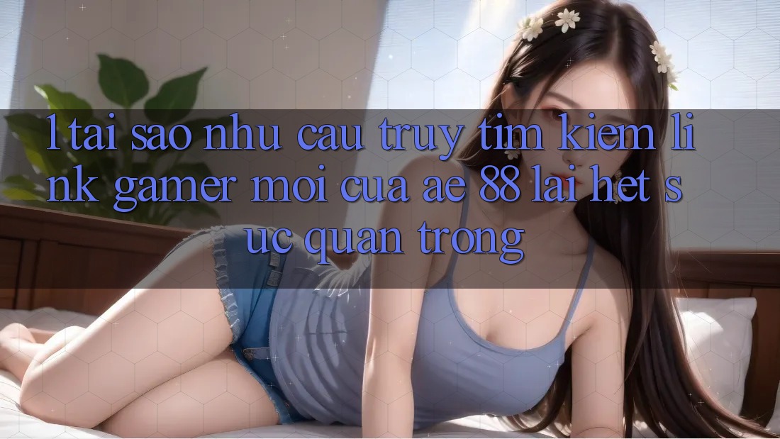 1. Tại Sao Nhu Cầu Truy tìm Kiếm “Link Gamer Mới” Của AE 88 Lại Hết sức Quan Trọng?
