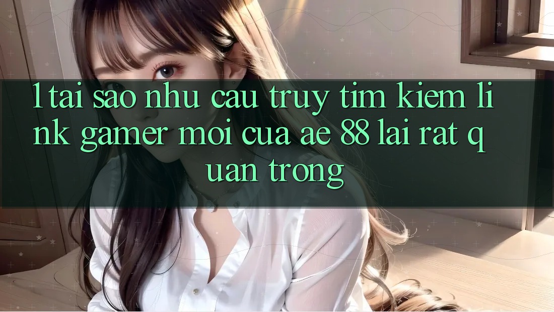 1. Tại Sao Nhu Cầu Truy tìm Kiếm “Link Gamer Mới” Của AE 88 Lại Rất Quan Trọng?