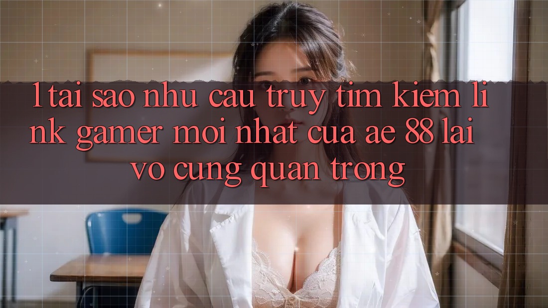 1. Tại Sao Nhu Cầu Truy tìm Kiếm “Link Gamer Mới nhất” Của AE 88 Lại Vô cùng Quan Trọng?