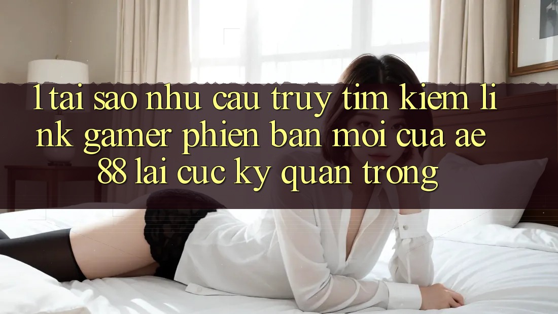 1. Tại Sao Nhu Cầu Truy tìm kiếm “Link Gamer Phiên bản mới” Của AE 88 Lại Cực Kỳ Quan Trọng?