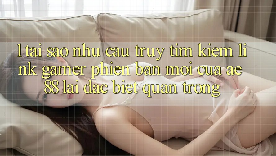 1. Tại Sao Nhu Cầu Truy tìm Kiếm “Link Gamer Phiên bản mới” Của AE 88 Lại Đặc biệt Quan Trọng?