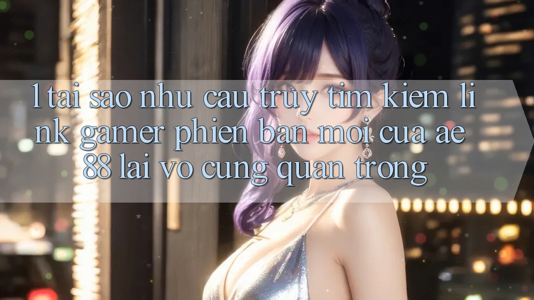 1. Tại Sao Nhu Cầu Truy tìm Kiếm “Link Gamer Phiên bản mới” Của AE 88 Lại Vô cùng Quan Trọng?