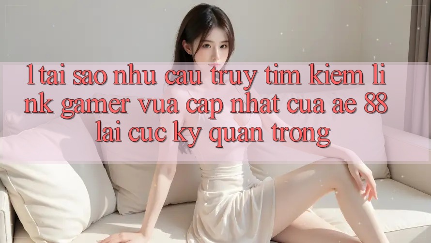 1. Tại Sao Nhu Cầu Truy tìm Kiếm “Link Gamer Vừa cập nhật” Của AE 88 Lại Cực Kỳ Quan Trọng?